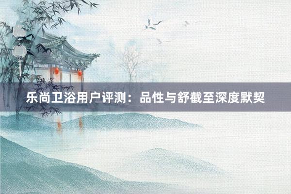 乐尚卫浴用户评测：品性与舒截至深度默契